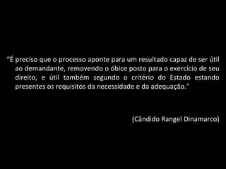 “ É preciso que o processo aponte para um resultado capaz de ser útil ao demandante, removendo o óbice posto para o exercício de seu direito, e útil também segundo o critério do Estado estando presentes os requisitos da necessidade e da adequação.” (Cândido Rangel Dinamarco) 