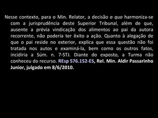 Nesse contexto, para o Min. Relator, a decisão  a quo  harmoniza-se com a jurisprudência deste Superior Tribunal, além de que, ausente a prévia vindicação dos alimentos ao pai da autora recorrente, não poderia ter êxito a ação. Quanto à alegação de que o pai reside no exterior, explica que essa questão não foi tratada nos autos e examiná-la, bem como os outros fatos, incidiria a Súm. n. 7-STJ. Diante do exposto, a Turma não conheceu do recurso.  REsp 576.152-ES , Rel. Min. Aldir Passarinho Junior, julgado em 8/6/2010. 