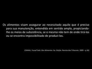 Os alimentos visam assegurar ao necessitado aquilo que é preciso para sua manutenção, entendida em sentido amplo, propiciando-lhe os meios de subsistência, se o mesmo não tem de onde tirá-los ou se encontra impossibilitado de produzi-los. (CAHALI, Yussef Said.  Dos Alimentos . 6a. Edição. Revista dos Tribunais. 2009 – p.36) 