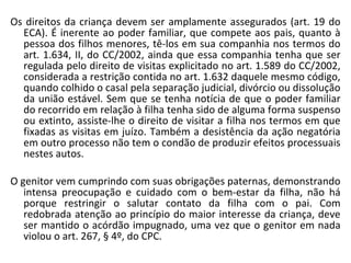Os direitos da criança devem ser amplamente assegurados (art. 19 do ECA). É inerente ao poder familiar, que compete aos pais, quanto à pessoa dos filhos menores, tê-los em sua companhia nos termos do art. 1.634, II, do CC/2002,   ainda que essa companhia tenha que ser regulada pelo direito de visitas explicitado no art. 1.589 do CC/2002, considerada a restrição contida no art. 1.632 daquele mesmo código, quando colhido o casal pela separação judicial, divórcio ou dissolução da união estável. Sem que se tenha notícia de que o poder familiar do recorrido em relação à filha tenha sido de alguma forma suspenso ou extinto, assiste-lhe o direito de visitar a filha nos termos em que fixadas as visitas em juízo. Também a desistência da ação negatória em outro processo não tem o condão de produzir efeitos processuais nestes autos.  O genitor vem cumprindo com suas obrigações paternas, demonstrando intensa preocupação e cuidado com o bem-estar da filha, não há porque restringir o salutar contato da filha com o pai. Com redobrada atenção ao princípio do maior interesse da criança, deve ser mantido o acórdão impugnado, uma vez que o genitor em nada violou o art. 267, § 4º, do CPC.  