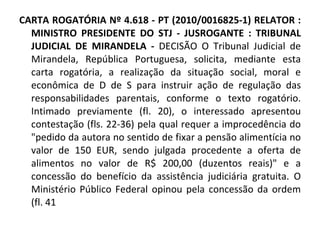 CARTA ROGATÓRIA Nº 4.618 - PT (2010/0016825-1) RELATOR : MINISTRO PRESIDENTE DO STJ - JUSROGANTE : TRIBUNAL JUDICIAL DE MIRANDELA -  DECISÃO O Tribunal Judicial de Mirandela, República Portuguesa, solicita, mediante esta carta rogatória, a realização da situação social, moral e econômica de D de S para instruir ação de regulação das responsabilidades parentais, conforme o texto rogatório. Intimado previamente (fl. 20), o interessado apresentou contestação (fls. 22-36) pela qual requer a improcedência do "pedido da autora no sentido de fixar a pensão alimentícia no valor de 150 EUR, sendo julgada procedente a oferta de alimentos no valor de R$ 200,00 (duzentos reais)" e a concessão do benefício da assistência judiciária gratuita. O Ministério Público Federal opinou pela concessão da ordem (fl. 41 