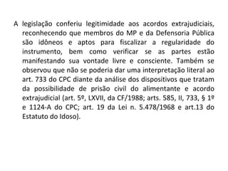 A legislação conferiu legitimidade aos acordos extrajudiciais, reconhecendo que membros do MP e da Defensoria Pública são idôneos e aptos para fiscalizar a regularidade do instrumento, bem como verificar se as partes estão manifestando sua vontade livre e consciente. Também se observou que não se poderia dar uma interpretação literal ao art. 733 do CPC diante da análise dos dispositivos que tratam da possibilidade de prisão civil do alimentante e acordo extrajudicial (art. 5º, LXVII, da CF/1988; arts. 585, II, 733, § 1º e 1124-A do CPC; art. 19 da Lei n. 5.478/1968 e art.13 do Estatuto do Idoso).  