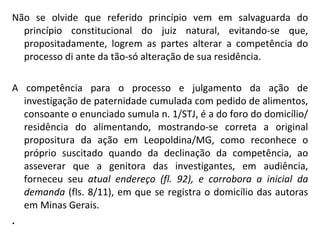 Não se olvide que referido princípio vem em salvaguarda do princípio constitucional do juiz natural, evitando-se que, propositadamente, logrem as partes alterar a competência do processo di ante da tão-só alteração de sua residência. A competência para o processo e julgamento da ação de investigação de paternidade cumulada com pedido de alimentos, consoante o enunciado sumula n. 1/STJ, é a do foro do domicílio/residência do alimentando, mostrando-se correta a original propositura da ação em Leopoldina/MG, como reconhece o próprio suscitado quando da declinação da competência, ao asseverar que a genitora das investigantes, em audiência, forneceu seu  atual endereço (fl. 92), e corrobora a inicial da demanda  (fls. 8/11), em que se registra o domicílio das autoras em Minas Gerais. . 