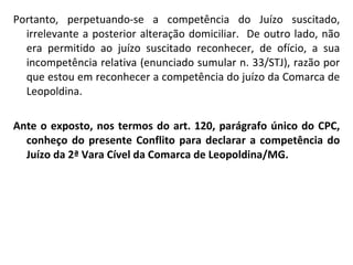 Portanto, perpetuando-se a competência do Juízo suscitado, irrelevante a posterior alteração domiciliar.  De outro lado, não era permitido ao juízo suscitado reconhecer, de ofício, a sua incompetência relativa (enunciado sumular n. 33/STJ), razão por que estou em reconhecer a competência do juízo da Comarca de Leopoldina. Ante o exposto, nos termos do art. 120, parágrafo único do CPC, conheço do presente Conflito para declarar a competência do Juízo da 2ª Vara Cível da Comarca de Leopoldina/MG. 