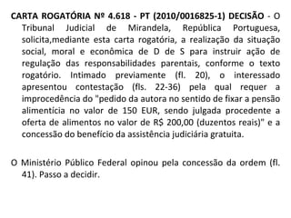 CARTA ROGATÓRIA Nº 4.618 - PT (2010/0016825-1) DECISÃO  - O Tribunal Judicial de Mirandela, República Portuguesa, solicita,mediante esta carta rogatória, a realização da situação social, moral e econômica de D de S para instruir ação de regulação das responsabilidades parentais, conforme o texto rogatório. Intimado previamente (fl. 20), o interessado apresentou contestação (fls. 22-36) pela qual requer a improcedência do "pedido da autora no sentido de fixar a pensão alimentícia no valor de 150 EUR, sendo julgada procedente a oferta de alimentos no valor de R$ 200,00 (duzentos reais)" e a concessão do benefício da assistência judiciária gratuita. O Ministério Público Federal opinou pela concessão da ordem (fl. 41). Passo a decidir. 