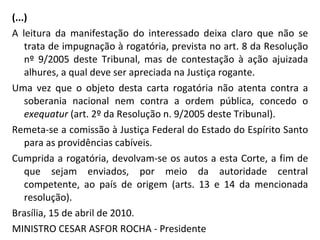 (...) A leitura da manifestação do interessado deixa claro que não se trata de impugnação à rogatória, prevista no art. 8 da Resolução nº 9/2005 deste Tribunal, mas de contestação à ação ajuizada alhures, a qual deve ser apreciada na Justiça rogante. Uma vez que o objeto desta carta rogatória não atenta contra a soberania nacional nem contra a ordem pública, concedo o  exequatur  (art. 2º da Resolução n. 9/2005 deste Tribunal). Remeta-se a comissão à Justiça Federal do Estado do Espírito Santo para as providências cabíveis. Cumprida a rogatória, devolvam-se os autos a esta Corte, a fim de que sejam enviados, por meio da autoridade central competente, ao país de origem (arts. 13 e 14 da mencionada resolução). Brasília, 15 de abril de 2010. MINISTRO CESAR ASFOR ROCHA - Presidente 