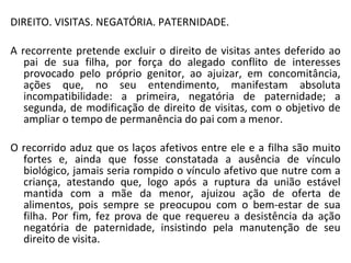 DIREITO. VISITAS. NEGATÓRIA. PATERNIDADE. A recorrente pretende excluir o direito de visitas antes deferido ao pai de sua filha, por força do alegado conflito de interesses provocado pelo próprio genitor, ao ajuizar, em concomitância, ações que, no seu entendimento, manifestam absoluta incompatibilidade: a primeira, negatória de paternidade; a segunda, de modificação de direito de visitas, com o objetivo de ampliar o tempo de permanência do pai com a menor.  O recorrido aduz que os laços afetivos entre ele e a filha são muito fortes e, ainda que fosse constatada a ausência de vínculo biológico, jamais seria rompido o vínculo afetivo que nutre com a criança, atestando que, logo após a ruptura da união estável mantida com a mãe da menor, ajuizou ação de oferta de alimentos, pois sempre se preocupou com o bem-estar de sua filha. Por fim, fez prova de que requereu a desistência da ação negatória de paternidade, insistindo pela manutenção de seu direito de visita.  