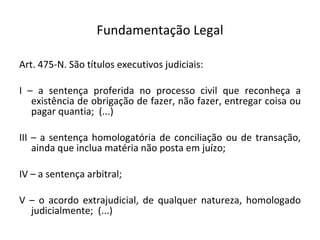 Fundamentação Legal Art. 475-N. São títulos executivos judiciais:  I – a sentença proferida no processo civil que reconheça a existência de obrigação de fazer, não fazer, entregar coisa ou pagar quantia;  (...) III – a sentença homologatória de conciliação ou de transação, ainda que inclua matéria não posta em juízo;  IV – a sentença arbitral;  V – o acordo extrajudicial, de qualquer natureza, homologado judicialmente;  (...) 
