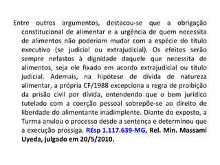 Entre outros argumentos, destacou-se que a obrigação constitucional de alimentar e a urgência de quem necessita de alimentos não poderiam mudar com a espécie do título executivo (se judicial ou extrajudicial). Os efeitos serão sempre nefastos à dignidade daquele que necessita de alimentos, seja ele fixado em acordo extrajudicial ou título judicial. Ademais, na hipótese de dívida de natureza alimentar, a própria CF/1988 excepciona a regra de proibição da prisão civil por dívida, entendendo que o bem jurídico tutelado com a coerção pessoal sobrepõe-se ao direito de liberdade do alimentante inadimplente. Diante do exposto, a Turma anulou o processo desde a sentença e determinou que a execução prossiga.  REsp 1.117.639-MG , Rel. Min. Massami Uyeda, julgado em 20/5/2010.  