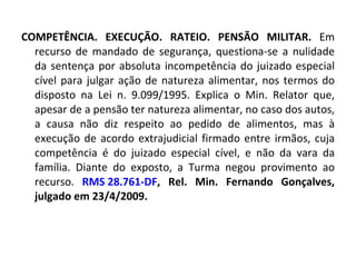 COMPETÊNCIA. EXECUÇÃO. RATEIO. PENSÃO MILITAR.  Em recurso de mandado de segurança, questiona-se a nulidade da sentença por absoluta incompetência do juizado especial cível para julgar ação de natureza alimentar, nos termos do disposto na Lei n. 9.099/1995. Explica o Min. Relator que, apesar de a pensão ter natureza alimentar, no caso dos autos, a causa não diz respeito ao pedido de alimentos, mas à execução de acordo extrajudicial firmado entre irmãos, cuja competência é do juizado especial cível, e não da vara da família. Diante do exposto, a Turma negou provimento ao recurso.  RMS 28.761-DF , Rel. Min. Fernando Gonçalves, julgado em 23/4/2009. 