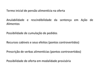 Termo inicial de pensão alimentícia na oferta Anulabilidade e rescindibilidade da sentença em Ação de Alimentos Possibilidade de cumulação de pedidos Recursos cabíveis e seus efeitos (pontos controvertidos) Prescrição de verbas alimentícias (pontos controvertidos) Possibilidade de oferta em modalidade provisória 