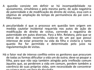 A questão consiste em definir se há incompatibilidade no ajuizamento, simultâneo e pela mesma parte, de ação negatória de paternidade e de modificação do direito de visitas, essa com o objetivo de ampliação do tempo de permanência do pai com a filha menor.  A peculiaridade é que o processo em questão tem origem em medida cautelar incidental requerida nos autos de ação de modificação de direito de visitas, correndo a negatória de paternidade em autos diversos. Para a Min. Relatora, pelo que se extrai do acórdão recorrido, cuida-se de um pai que possui interesse de estar presente na vida da filha e visitá-la o tanto quanto lhe for permitido e determinado pelo juízo na regulamentação de visitas.  Há o fator real de intenso conflito entre os genitores que procuram de todas as formas dificultar a vida um do outro; deve-se poupar a filha, para que não seja também atingida pela irreflexão comum àqueles que, ao perderem a vida em comum, perdem também a coerência de suas próprias vidas, sem necessidade de concentrar na criança mais um foco da discórdia.  