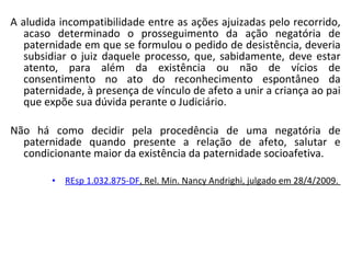 A aludida incompatibilidade entre as ações ajuizadas pelo recorrido, acaso determinado o prosseguimento da ação negatória de paternidade em que se formulou o pedido de desistência, deveria subsidiar o juiz daquele processo, que, sabidamente, deve estar atento, para além da existência ou não de vícios de consentimento no ato do reconhecimento espontâneo da paternidade, à presença de vínculo de afeto a unir a criança ao pai que expõe sua dúvida perante o Judiciário.  Não há como decidir pela procedência de uma negatória de paternidade quando presente a relação de afeto, salutar e condicionante maior da existência da paternidade socioafetiva.  REsp  1.032.875-DF , Rel.  Min. Nancy Andrighi, julgado em 28/4/2009.  