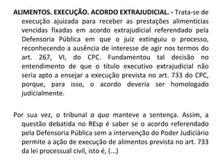 ALIMENTOS. EXECUÇÃO. ACORDO EXTRAJUDICIAL. -  Trata-se de execução ajuizada para receber as prestações alimentícias vencidas fixadas em acordo extrajudicial referendado pela Defensoria Pública em que o juiz extinguiu o processo, reconhecendo a ausência de interesse de agir nos termos do art. 267, VI, do CPC. Fundamentou tal decisão no entendimento de que o título executivo extrajudicial não seria apto a ensejar a execução prevista no art. 733 do CPC, porque, para isso, o acordo deveria ser homologado judicialmente.  Por sua vez, o tribunal  a quo  manteve a sentença. Assim, a questão debatida no REsp é saber se o acordo referendado pela Defensoria Pública sem a intervenção do Poder Judiciário permite a ação de execução de alimentos prevista no art. 733 da lei processual civil, isto é, (...) 