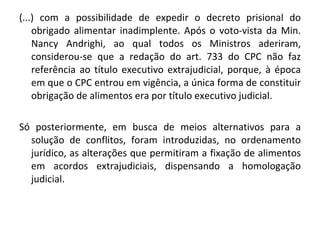 (...) com a possibilidade de expedir o decreto prisional do obrigado alimentar inadimplente. Após o voto-vista da Min. Nancy Andrighi, ao qual todos os Ministros aderiram, considerou-se que a redação do art. 733 do CPC não faz referência ao título executivo extrajudicial, porque, à época em que o CPC entrou em vigência, a única forma de constituir obrigação de alimentos era por título executivo judicial.  Só posteriormente, em busca de meios alternativos para a solução de conflitos, foram introduzidas, no ordenamento jurídico, as alterações que permitiram a fixação de alimentos em acordos extrajudiciais, dispensando a homologação judicial.  
