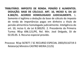 TRIBUTÁRIO. IMPOSTO DE RENDA. PENSÃO E ALIMENTOS. DEDUÇÃO. BASE DE CÁLCULO. ART. 10, INCISO II, DA LEI 8.383/91. ACORDO HOMOLOGADO JUDICIALMENTE.  1. Somente é legítima a dedução da base de cálculo do imposto de renda de importâncias pagas em dinheiro a título de pensão alimentícia homologada judicialmente. Inteligência do art. 10, inciso II, da Lei 8.383/91. 2. Precedente da Primeira Turma: REsp 696.121/PE, Rel. Min. José Delgado, DJ de 02.05.05. 3. Recurso especial provido. Processo  REsp 567877 / SC RECURSO ESPECIAL 2003/0116719-3 Relator(a) Ministro CASTRO MEIRA (1125) 