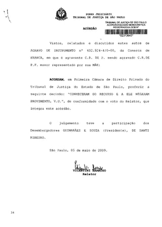 PODER JUDICIÁRIO
                            TRIBUNAL DE JUSTIÇA DE SÃO PAULO
                                                          TRIBUNAL DE JUSTIÇA DE SÃO PAULO
                                                           ACÓRDÃO/DECISÃO MONOCRÁTICA
                                     ACÓRDÃO                    REGISTRADO(A)SOBN°


                                                                    *02313643*

            Vistos,     relatados          e     discutidos        estes      autos      de

AGRAVO     DE    INSTRUMENTO     n°       602.924-4/0-00,            da    Comarca       de

FRANCA, em que é agravante C R .                 DE P. sendo agravado C R . D E

P.F. menor representado por sua MÃE:



            ACORDAM,    em Primeira Câmara de Direito Privado do

Tribunal    de    Justiça   do    Estado         de   São       Paulo,     proferir          a

seguinte    decisão:    "CONHECERAM            DO RECURSO         E A     ELE    NEGARAM

PROVIMENTO, V.U.", de conformidade com o voto do Relator, que

integra este acórdão.



            O      julgamento             teve        a        participação            dos

Desembargadores      GUIMARÃES        E    SOUZA      (Presidente),           DE    SANTI

RIBEIRO.


            São Paulo, 05 de maio de 2009.


                               1 ^
                            VICEÍfôlNI BARROSO
                                 Relator
 