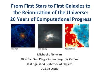 From	
  First	
  Stars	
  to	
  First	
  Galaxies	
  to	
  
the	
  Reioniza3on	
  of	
  the	
  Universe:	
  	
  
20	
  Years	
  of	
  Computa3onal	
  Progress	
  
Michael	
  L	
  Norman	
  
Director,	
  San	
  Diego	
  Supercomputer	
  Center	
  
Dis8nguished	
  Professor	
  of	
  Physics	
  
UC	
  San	
  Diego	
  
 