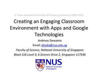 Crea%ng	
  an	
  Engaging	
  Classroom	
  
Environment	
  with	
  Apps	
  and	
  Google	
  
Technologies	
  
Andreas	
  Dewanto	
  
Email:	
  phyda@nus.edu.sg	
  	
  
Faculty	
  of	
  Science,	
  Na1onal	
  University	
  of	
  Singapore	
  
Block	
  S16	
  Level	
  3,	
  6	
  Science	
  Drive	
  2,	
  Singapore	
  117546	
  
6th	
  Asian	
  Associa%on	
  of	
  Schools	
  of	
  Pharmacy	
  Conference	
  (AASP	
  2013)	
  
 