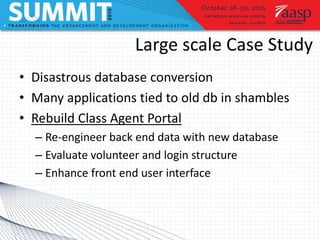 Large scale Case Study
• Disastrous database conversion
• Many applications tied to old db in shambles
• Rebuild Class Agent Portal
– Re-engineer back end data with new database
– Evaluate volunteer and login structure
– Enhance front end user interface
 