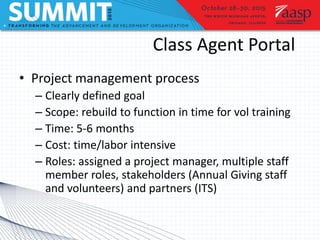 Class Agent Portal
• Project management process
– Clearly defined goal
– Scope: rebuild to function in time for vol training
– Time: 5-6 months
– Cost: time/labor intensive
– Roles: assigned a project manager, multiple staff
member roles, stakeholders (Annual Giving staff
and volunteers) and partners (ITS)
 