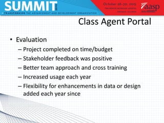 Class Agent Portal
• Evaluation
– Project completed on time/budget
– Stakeholder feedback was positive
– Better team approach and cross training
– Increased usage each year
– Flexibility for enhancements in data or design
added each year since
 