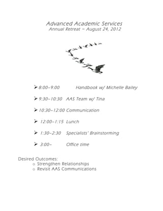 Advanced Academic Services
             Annual Retreat ~ August 24, 2012




       8:00–9:00        Handbook w/ Michelle Bailey

       9:30–10:30 AAS Team w/ Tina

       10:30–12:00 Communication

       12:00–1:15 Lunch

       1:30–2:30    Specialists ’ Brainstorming

       3:00–        Office time


Desired Outcomes:
       o Strengthen Relationships
       o Revisit AAS Communications
 
