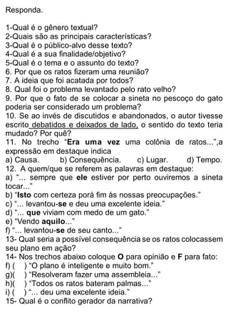 Responda. 
1-Qual é o gênero textual? 
2-Quais são as principais características? 
3-Qual é o público-alvo desse texto? 
4-Qual é a sua finalidade/objetivo? 
5-Qual é o tema e o assunto do texto? 
6. Por que os ratos fizeram uma reunião? 
7. A ideia que foi acatada por todos? 
8. Qual foi o problema levantado pelo rato velho? 
9. Por que o fato de se colocar a sineta no pescoço do gato 
poderia ser considerado um problema? 
10. Se ao invés de discutidos e abandonados, o autor tivesse 
escrito debatidos e deixados de lado, o sentido do texto teria 
mudado? Por quê? 
11. No trecho “Era uma vez uma colônia de ratos...”,a 
expressão em destaque indica 
a) Causa. b) Consequência. c) Lugar. d) Tempo. 
12. A quem/que se referem as palavras em destaque: 
a) “... sempre que ele estiver por perto ouviremos a sineta 
tocar...” 
b) “Isto com certeza porá fim às nossas preocupações.” 
c) “... levantou-se e deu uma excelente ideia.” 
d) “... que viviam com medo de um gato.” 
e) “Vendo aquilo...” 
f) “... levantou-se de seu canto...” 
13- Qual seria a possível consequência se os ratos colocassem 
seu plano em ação? 
14- Nos trechos abaixo coloque O para opinião e F para fato: 
f) ( ) “O plano é inteligente e muito bom.” 
g)( ) “Resolveram fazer uma assembleia...” 
h)( ) “Todos os ratos bateram palmas...” 
i) ( ) “... deu uma excelente ideia.” 
15- Qual é o conflito gerador da narrativa? 
