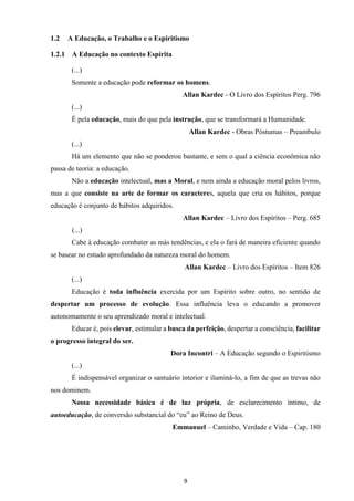 9
1.2 A Educação, o Trabalho e o Espiritismo
1.2.1 A Educação no contexto Espírita
(...)
Somente a educação pode reformar os homens.
Allan Kardec - O Livro dos Espíritos Perg. 796
(...)
É pela educação, mais do que pela instrução, que se transformará a Humanidade.
Allan Kardec - Obras Póstumas – Preambulo
(...)
Há um elemento que não se ponderou bastante, e sem o qual a ciência econômica não
passa de teoria: a educação.
Não a educação intelectual, mas a Moral, e nem ainda a educação moral pelos livros,
mas a que consiste na arte de formar os caracteres, aquela que cria os hábitos, porque
educação é conjunto de hábitos adquiridos.
Allan Kardec – Livro dos Espíritos – Perg. 685
(...)
Cabe à educação combater as más tendências, e ela o fará de maneira eficiente quando
se basear no estudo aprofundado da natureza moral do homem.
Allan Kardec – Livro dos Espíritos – Item 826
(...)
Educação é toda influência exercida por um Espírito sobre outro, no sentido de
despertar um processo de evolução. Essa influência leva o educando a promover
autonomamente o seu aprendizado moral e intelectual.
Educar é, pois elevar, estimular a busca da perfeição, despertar a consciência, facilitar
o progresso integral do ser.
Dora Incontri – A Educação segundo o Espiritismo
(...)
É indispensável organizar o santuário interior e iluminá-lo, a fim de que as trevas não
nos dominem.
Nossa necessidade básica é de luz própria, de esclarecimento íntimo, de
autoeducação, de conversão substancial do “eu” ao Reino de Deus.
Emmanuel – Caminho, Verdade e Vida – Cap. 180
 