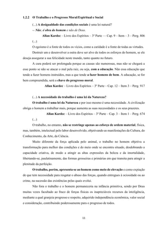 11
1.2.2 O Trabalho e o Progresso Moral/Espiritual e Social
(...) A desigualdade das condições sociais é uma lei natural?
-- Não; é obra do homem e não de Deus.
Allan Kardec – Livro dos Espíritos – 3º Parte –– Cap. 9 – Item – 3 – Perg. 806
(...)
O egoísmo é a fonte de todos os vícios, como a caridade é a fonte de todas as virtudes.
Destruir um e desenvolver a outra deve ser alvo de todos os esforços do homem, se ele
deseja assegurar a sua felicidade neste mundo, tanto quanto no futuro.
A cura poderá ser prolongada porque as causas são numerosas, mas não se chegará a
esse ponto se não se atacar o mal pela raiz, ou seja, com a educação. Não essa educação que
tende a fazer homens instruídos, mas a que tende a fazer homens de bem. A educação, se for
bem compreendida, será a chave do progresso moral.
Allan Kardec – Livro dos Espíritos – 3º Parte – Cap. 12 – Item 3 – Perg. 917
(...) A necessidade do trabalho é uma lei da Natureza?
O trabalho é uma lei da Natureza e por isso mesmo é uma necessidade. A civilização
obriga o homem a trabalhar mais, porque aumenta as suas necessidades e os seus prazeres.
Allan Kardec – Livro dos Espíritos – 3º Parte – Cap. 3 – Item 1 – Perg. 674
(...)
O trabalho, no entanto, não se restringe apenas ao esforço de ordem material, física,
mas, também, intelectual pelo labor desenvolvido, objetivando as manifestações da Cultura, do
Conhecimento, da Arte, da Ciência.
Muito diferente da força aplicada pelo animal, o trabalho no homem objetiva a
transformação para melhor das condições e do meio onde se encontra situado, desdobrando a
capacidade criativa, de modo a atingir as altas expressões da beleza e da imortalidade,
libertando-se, paulatinamente, das formas grosseiras e primárias em que transita para atingir a
plenitude da perfeição.
O trabalho, porém, apresenta-se ao homem como meio de elevação e como expiação
de que tem necessidade para resgatar o abuso das forças, quando entregues à ociosidade ou ao
crime, na sucessão das existências pelas quais evolui.
Não fora o trabalho e o homem permaneceria na infância primitiva, sendo por Deus
muitas vezes facultado ao fraco de forças físicas os inapreciáveis recursos da inteligência,
mediante a qual granjeia progresso e respeito, adquirido independência econômica, valor social
e consideração, contribuindo poderosamente para o progresso de todos.
 
