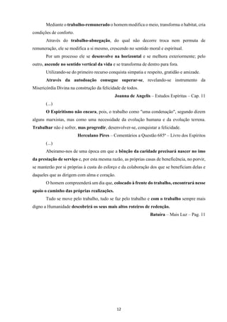 12
Mediante o trabalho-remunerado o homem modifica o meio, transforma o habitat, cria
condições de conforto.
Através do trabalho-abnegação, do qual não decorre troca nem permuta de
remuneração, ele se modifica a si mesmo, crescendo no sentido moral e espiritual.
Por um processo ele se desenvolve na horizontal e se melhora exteriormente; pelo
outro, ascende no sentido vertical da vida e se transforma de dentro para fora.
Utilizando-se do primeiro recurso conquista simpatia e respeito, gratidão e amizade.
Através da autodoação consegue superar-se, revelando-se instrumento da
Misericórdia Divina na construção da felicidade de todos.
Joanna de Angelis – Estudos Espíritas – Cap. 11
(...)
O Espiritismo não encara, pois, o trabalho como "uma condenação", segundo dizem
alguns marxistas, mas como uma necessidade da evolução humana e da evolução terrena.
Trabalhar não é sofrer, mas progredir, desenvolver-se, conquistar a felicidade.
Herculano Pires – Comentários a Questão 685ª – Livro dos Espíritos
(...)
Abeiramo-nos de uma época em que a bênção da caridade precisará nascer no imo
da prestação de serviço e, por esta mesma razão, as próprias casas de beneficência, no porvir,
se manterão por si próprias à custa do esforço e da colaboração dos que se beneficiam delas e
daqueles que as dirigem com alma e coração.
O homem compreenderá um dia que, colocado à frente do trabalho, encontrará nesse
apoio o caminho das próprias realizações.
Tudo se move pelo trabalho, tudo se faz pelo trabalho e com o trabalho sempre mais
digno a Humanidade descobrirá os seus mais altos roteiros de redenção.
Batuíra – Mais Luz – Pag. 11
 