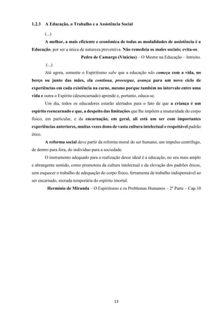 13
1.2.3 A Educação, o Trabalho e a Assistência Social
(...)
A melhor, a mais eficiente e econômica de todas as modalidades de assistência é a
Educação, por ser a única de natureza preventiva. Não remedeia os males sociais; evita-os.
Pedro de Camargo (Vinicius) – O Mestre na Educação – Introito.
(...)
Até agora, somente o Espiritismo sabe que a educação não começa com a vida, no
berço ou junto das mães, ela continua, prossegue, avança para um novo ciclo de
experiências em cada existência na carne, mesmo porque também no intervalo entre uma
vida e outra o Espírito (desencarnado) aprende e, portanto, educa-se.
Um dia, todos os educadores estarão alertados para o fato de que a criança é um
espírito reencarnado e que, a despeito das limitações que lhe impõem a imaturidade do corpo
físico, em particular, e da encarnação, em geral, ali está um ser com importantes
experiências anteriores, muitas vezes dono de vasta cultura intelectual e respeitável padrão
ético.
A reforma social deve partir da reforma moral do ser humano, um impulso centrífugo,
de dentro para fora, do indivíduo para a sociedade.
O instrumento adequado para a realização desse ideal é a educação, no seu mais amplo
e abrangente sentido, como promotora da cultura intelectual e da elevação dos padrões éticos,
sem esquecer o trabalho de adequação do corpo físico, ferramenta de trabalho indispensável ao
ser encarnado, morada temporária do espírito imortal.
Hermínio de Miranda – O Espiritismo e os Problemas Humanos – 2º Parte – Cap.10
 