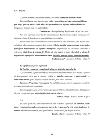 14
1.3 Síntese
(...) Bons espíritas, meus bem-amados, sois todos “obreiros da última hora”.
Empregai bem a hora que vos resta e não esqueçais nunca que a vossa existência,
por longa que vos pareça, mais não é do que um instante fugitivo na imensidade dos
tempos que formam para vós a eternidade.
Constantino – Evangelho Seg. Espiritismo – Cap. 20 – item 1
Não sois espíritas à revelia das circunstâncias. Vossas testas surgem marcadas por
sinais invisíveis, definindo-vos responsabilidades e trabalho.
Vossas vidas são acompanhadas atenciosamente de uma vida mais alta. Vossos atos
cotidianos são anotados com emoção e justiça. Não há espírita sincero agindo a sós; todos
participam naturalmente de equipes intangíveis, empenhadas na atividade constante e
redentora. Sede leais à própria fé. Muitos de vós trazeis o nome vinculado a obras de
regeneração e progresso, devotamento e amor, iniciadas noutras esferas e noutros mundos.
Caibar Schutel – Seareiros de Volta – Pag. 36
Fé significa conquista espiritual.
Fé Espírita representa conquista da alma nos domínios da evolução.
A fé haurida no Espiritismo impõe a necessidade do conhecimento de si mesmo e oferece
os instrumentos para que o homem realize o autodiscernimento, o autocontrole, o
autoconhecimento, para, seguro, avançar resoluto pela senda evolutiva.
Por isso, a fé espírita é consoladora. Na multidão dos que sofrem indagando, o espírita
é o único felicitado pela serenidade.
Sua indagação é feita sem dor íntima, porque ele já tem a felicidade íntima. Indaga com
alegria, porque sabe que ninguém foi criado para a tristeza.
Auta de Souza – Além da Morte - Cap. 6
(...)
Tu, sejas quem for, tens compromissos com o Mundo Espiritual. Os Espíritos falam
desses compromissos pelo conhecimento que te faz responsável e pela consciência que te
adverte. O Senhor te iluminou para que ilumines, te auxiliou a fim de que auxilies.
Camilo Chaves – Seareiros de Volta – Pag. 40
 