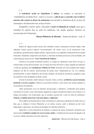 15
(...)
A assistência social no Espiritismo é valiosa, no entanto, se precatem os
“trabalhadores da última hora” contra os excessos, a fim de que a exaustão com os labores
externos não exaura as forças do entusiasmo nem derrube as fortalezas da fé, ao peso da
extenuação e do desencanto nos serviços de fora.
Evangelizar, instruir, guiar, colocando o azeite na lâmpada do coração, para que a
claridade do espírito luza na noite do sofrimento, são tarefas urgentes, basilares na
reconstrução do Cristianismo.
Manoel Philomeno de Miranda – Tramas do Destino – Cap. 21
(...)
Depois de viagem normal, através dos caminhos comuns, alcançamos nevoenta região, onde
asfixiante tristeza parecia imperar incessantemente. De outras vezes, eu já atravessara sítios
semelhantes, gastando apenas alguns minutos. Agora, porém, era compelido a longa marcha em sentido
horizontal. Atendendo a imperativos da missão, o Assistente Jerônimo procurava certa localidade, sob
a denominação expressiva de “Casa Transitória de Fabiano”.
Tratava-se de grande instituição piedosa, no campo de sofrimentos mais duros em que se
reúnem almas recém-desencarnadas, nas cercanias da Crosta Terrestre, a qual, segundo nos informou
o chefe da expedição, fora fundada por Fabiano de Cristo, devotado servo da caridade entre antigos
religiosos do Rio de Janeiro, desencarnado há muitos anos. Organizada por ele, era confiada,
periodicamente, a outros benfeitores de elevada condição, em tarefa de assistência evangélica, junto
aos Espíritos recém-desligados do plano carnal.
O nome do instituto, André, fala por si mesmo. Temos, à frente, acolhedora casa de transição,
destinada a socorros urgentes. Embora seu assombro natural, é asilo móvel, que atende segundo as
circunstâncias do ambiente.
Sofre permanente cerco de Espíritos desesperados e sofredores, condenados pela própria
consciência à revolta e à dor. Suas defesas magnéticas exigem considerável número de servidores e os
amigos da piedade e da renunciação, que aí atendem, passam dia e noite ao lado do sofrimento.
Todavia, o trabalho desta Casa é dos mais dignos e edificantes.
Neste edifício de benemerência cristã, centralizam-se numerosas expedições de irmãos leais ao
bem, que se dirigem à Crosta Planetária ou às esferas escuras, onde se debatem na dor seres
angustiados e ignorantes, em trânsito prolongado nos abismos tenebrosos.
Além disso, a Casa Transitória de Fabiano, à maneira de outras instituições salvadoras que
representam verdadeiros templos de socorro nestas regiões, é também precioso ponto de ligação com
as nossas cidades espirituais em zonas superiores.
André Luiz – Obreiros da Vida Eterna – Cap. 4
 