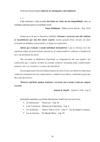 16
O Serviço Social Espírita tinha de ser abrangente e não unilateral.
(...)
Cada assistente e cada assistido deveriam ser vistos em sua integralidade, tanto na
realidade espiritual quanto na realidade social.
Nancy Puhlmann – Olhai as Aves do Céu – Pag. 33/34
Esquecem-se de que os Instrutores Sublimes orientam e socorrem, mas não realizam
as incumbências que não lhes dizem respeito, mesmo quando fortes vínculos do amor
estreitado em múltiplas reencarnações, os ligam aos requerentes.
Sabem que evolução é tarefa individual intransferível e que as Divinas Leis não
registram artigos de protecionismo especial ou de condescendência criminosa a benefício de
uns e em detrimento de outros.
Não executam os Benfeitores Espirituais os compromissos dos seus pupilos, por
conhecerem que o espírito ascende na jornada evolutiva, assinalado pelas condecorações
próprias, isto é, as cicatrizes e os suores da experiência.
Encarregados pelos Excelsos Representantes de Jesus Cristo, teus Mentores Espirituais
conhecem o programa dos teus compromissos e confiam no teu esforço, realizando a parte que
lhes cabe desenvolver.
Mentores espirituais ajudam, inspiram e socorrem, mas a tarefa a cada um compete
executar.
Joanna de Angelis – Espírito e Vida - Cap. 6
Instituições espirituais socorristas descritas por André Luiz em seus livros:
▪ Os Samaritanos – Nosso Lar – Cap. 28
▪ Casa Transitória – Obreiros da Vida Eterna – Cap. 4
▪ Lar da Benção – Entre a Terra e o Céu – Cap.11 – Lar de amparo à crianças
▪ Lar de Cipriana – No Mundo Maior – Cap. 20
 