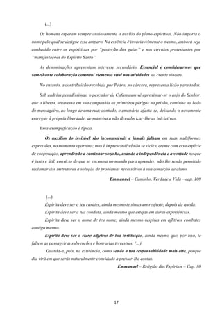 17
(...)
Os homens esperam sempre ansiosamente o auxílio do plano espiritual. Não importa o
nome pelo qual se designe esse amparo. Na essência é invariavelmente o mesmo, embora seja
conhecido entre os espiritistas por “proteção dos guias” e nos círculos protestantes por
“manifestações do Espírito Santo”.
As denominações apresentam interesse secundário. Essencial é considerarmos que
semelhante colaboração constitui elemento vital nas atividades do crente sincero.
No entanto, a contribuição recebida por Pedro, no cárcere, representa lição para todos.
Sob cadeias pesadíssimas, o pescador de Cafarnaum vê aproximar-se o anjo do Senhor,
que o liberta, atravessa em sua companhia os primeiros perigos na prisão, caminha ao lado
do mensageiro, ao longo de uma rua; contudo, o emissário afasta-se, deixando-o novamente
entregue à própria liberdade, de maneira a não desvalorizar-lhe as iniciativas.
Essa exemplificação é típica.
Os auxílios do invisível são incontestáveis e jamais falham em suas multiformes
expressões, no momento oportuno; mas é imprescindível não se vicie o crente com essa espécie
de cooperação, aprendendo a caminhar sozinho, usando a independência e a vontade no que
é justo e útil, convicto de que se encontra no mundo para aprender, não lhe sendo permitido
reclamar dos instrutores a solução de problemas necessários à sua condição de aluno.
Emmanuel – Caminho, Verdade e Vida – cap. 100
(...)
Espírita deve ser o teu caráter, ainda mesmo te sintas em reajuste, depois da queda.
Espírita deve ser a tua conduta, ainda mesmo que estejas em duras experiências.
Espírita deve ser o nome de teu nome, ainda mesmo respires em aflitivos combates
contigo mesmo.
Espírita deve ser o claro adjetivo de tua instituição, ainda mesmo que, por isso, te
faltem as passageiras subvenções e honrarias terrestres. (…)
Guarda-a, pois, na existência, como sendo a tua responsabilidade mais alta, porque
dia virá em que serás naturalmente convidado a prestar-lhe contas.
Emmanuel – Religião dos Espíritos – Cap. 80
 