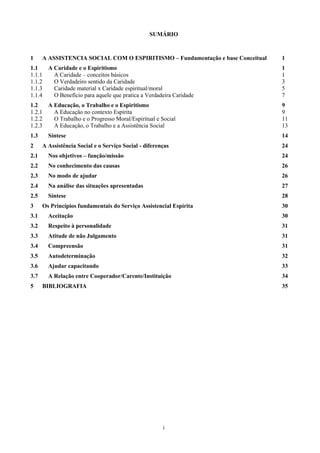 i
SUMÁRIO
1 A ASSISTENCIA SOCIAL COM O ESPIRITISMO – Fundamentação e base Conceitual 1
1.1 A Caridade e o Espiritismo 1
1.1.1 A Caridade – conceitos básicos 1
1.1.2 O Verdadeiro sentido da Caridade 3
1.1.3 Caridade material x Caridade espiritual/moral 5
1.1.4 O Benefício para aquele que pratica a Verdadeira Caridade 7
1.2 A Educação, o Trabalho e o Espiritismo 9
1.2.1 A Educação no contexto Espírita 9
1.2.2 O Trabalho e o Progresso Moral/Espiritual e Social 11
1.2.3 A Educação, o Trabalho e a Assistência Social 13
1.3 Síntese 14
2 A Assistência Social e o Serviço Social - diferenças 24
2.1 Nos objetivos – função/missão 24
2.2 No conhecimento das causas 26
2.3 No modo de ajudar 26
2.4 Na análise das situações apresentadas 27
2.5 Síntese 28
3 Os Princípios fundamentais do Serviço Assistencial Espírita 30
3.1 Aceitação 30
3.2 Respeito à personalidade 31
3.3 Atitude de não Julgamento 31
3.4 Compreensão 31
3.5 Autodeterminação 32
3.6 Ajudar capacitando 33
3.7 A Relação entre Cooperador/Carente/Instituição 34
5 BIBLIOGRAFIA 35
 