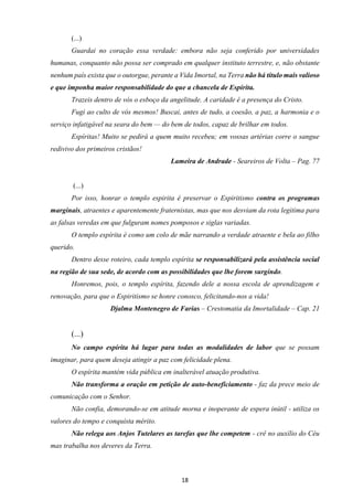 18
(...)
Guardai no coração essa verdade: embora não seja conferido por universidades
humanas, conquanto não possa ser comprado em qualquer instituto terrestre, e, não obstante
nenhum país exista que o outorgue, perante a Vida Imortal, na Terra não há título mais valioso
e que imponha maior responsabilidade do que a chancela de Espírita.
Trazeis dentro de vós o esboço da angelitude. A caridade é a presença do Cristo.
Fugi ao culto de vós mesmos! Buscai, antes de tudo, a coesão, a paz, a harmonia e o
serviço infatigável na seara do bem — do bem de todos, capaz de brilhar em todos.
Espíritas! Muito se pedirá a quem muito recebeu; em vossas artérias corre o sangue
redivivo dos primeiros cristãos!
Lameira de Andrade - Seareiros de Volta – Pag. 77
(...)
Por isso, honrar o templo espirita é preservar o Espiritismo contra os programas
marginais, atraentes e aparentemente fraternistas, mas que nos desviam da rota legitima para
as falsas veredas em que fulguram nomes pomposos e siglas variadas.
O templo espírita é como um colo de mãe narrando a verdade atraente e bela ao filho
querido.
Dentro desse roteiro, cada templo espírita se responsabilizará pela assistência social
na região de sua sede, de acordo com as possibilidades que lhe forem surgindo.
Honremos, pois, o templo espírita, fazendo dele a nossa escola de aprendizagem e
renovação, para que o Espiritismo se honre conosco, felicitando-nos a vida!
Djalma Montenegro de Farias – Crestomatia da Imortalidade – Cap. 21
(...)
No campo espírita há lugar para todas as modalidades de labor que se possam
imaginar, para quem deseja atingir a paz com felicidade plena.
O espírita mantém vida pública em inalterável atuação produtiva.
Não transforma a oração em petição de auto-beneficiamento - faz da prece meio de
comunicação com o Senhor.
Não confia, demorando-se em atitude morna e inoperante de espera inútil - utiliza os
valores do tempo e conquista mérito.
Não relega aos Anjos Tutelares as tarefas que lhe competem - crê no auxílio do Céu
mas trabalha nos deveres da Terra.
 