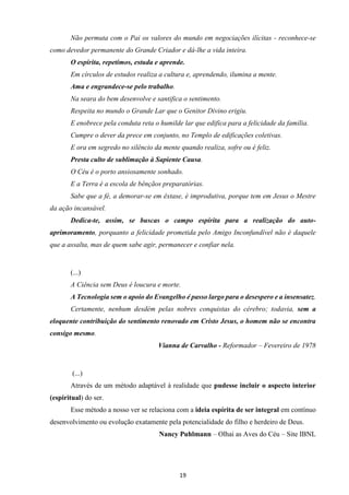 19
Não permuta com o Pai os valores do mundo em negociações ilícitas - reconhece-se
como devedor permanente do Grande Criador e dá-lhe a vida inteira.
O espírita, repetimos, estuda e aprende.
Em círculos de estudos realiza a cultura e, aprendendo, ilumina a mente.
Ama e engrandece-se pelo trabalho.
Na seara do bem desenvolve e santifica o sentimento.
Respeita no mundo o Grande Lar que o Genitor Divino erigiu.
E enobrece pela conduta reta o humilde lar que edifica para a felicidade da família.
Cumpre o dever da prece em conjunto, no Templo de edificações coletivas.
E ora em segredo no silêncio da mente quando realiza, sofre ou é feliz.
Presta culto de sublimação à Sapiente Causa.
O Céu é o porto ansiosamente sonhado.
E a Terra é a escola de bênçãos preparatórias.
Sabe que a fé, a demorar-se em êxtase, é improdutiva, porque tem em Jesus o Mestre
da ação incansável.
Dedica-te, assim, se buscas o campo espírita para a realização do auto-
aprimoramento, porquanto a felicidade prometida pelo Amigo Inconfundível não é daquele
que a assalta, mas de quem sabe agir, permanecer e confiar nela.
(...)
A Ciência sem Deus é loucura e morte.
A Tecnologia sem o apoio do Evangelho é passo largo para o desespero e a insensatez.
Certamente, nenhum desdém pelas nobres conquistas do cérebro; todavia, sem a
eloquente contribuição do sentimento renovado em Cristo Jesus, o homem não se encontra
consigo mesmo.
Vianna de Carvalho - Reformador – Fevereiro de 1978
(...)
Através de um método adaptável à realidade que pudesse incluir o aspecto interior
(espiritual) do ser.
Esse método a nosso ver se relaciona com a ideia espírita de ser integral em contínuo
desenvolvimento ou evolução exatamente pela potencialidade do filho e herdeiro de Deus.
Nancy Puhlmann – Olhai as Aves do Céu – Site IBNL
 