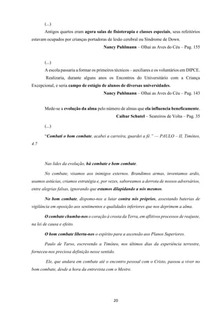 20
(...)
Antigos quartos eram agora salas de fisioterapia e classes especiais, seus refeitórios
estavam ocupados por crianças portadoras de lesão cerebral ou Síndrome de Down.
Nancy Puhlmann – Olhai as Aves do Céu – Pag. 155
(...)
A escola passaria a formar os primeiros técnicos – auxiliares e os voluntários em DIPCE.
Realizaria, durante alguns anos os Encontros do Universitário com a Criança
Excepcional, e seria campo de estágio de alunos de diversas universidades.
Nancy Puhlmann – Olhai as Aves do Céu – Pag. 143
Mede-se a evolução da alma pelo número de almas que ela influencia beneficamente.
Caibar Schutel – Seareiros de Volta – Pag. 35
(...)
“Combati o bom combate, acabei a carreira, guardei a fé.” — PAULO – II, Timóteo,
4.7
Nas lides da evolução, há combate e bom combate.
No combate, visamos aos inimigos externos. Brandimos armas, inventamos ardis,
usamos astúcias, criamos estratégia e, por vezes, saboreamos a derrota de nossos adversários,
entre alegrias falsas, ignorando que estamos dilapidando a nós mesmos.
No bom combate, dispomo-nos a lutar contra nós próprios, assestando baterias de
vigilância em oposição aos sentimentos e qualidades inferiores que nos deprimem a alma.
O combate chumba-nos o coração à crosta da Terra, em aflitivos processos de reajuste,
na lei de causa e efeito.
O bom combate liberta-nos o espírito para a ascensão aos Planos Superiores.
Paulo de Tarso, escrevendo a Timóteo, nos últimos dias da experiência terrestre,
forneceu-nos preciosa definição nesse sentido.
Ele, que andara em combate até o encontro pessoal com o Cristo, passou a viver no
bom combate, desde a hora da entrevista com o Mestre.
 