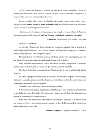 21
Até o caminho de Damasco, estivera em função de louros mundanos, ávido de
dominações transitórias, mas, desde o instante em que Ananias o recolheu enceguecido e
transtornado, entrou em subalternidade dolorosa.
Incompreendido, desprezado, apedrejado, perseguido, encarcerado várias vezes,
abatido e doente, jamais deixou de servir à causa do bem, que abraçara com Jesus, olvidando
males e achaques, constrangimentos e insultos.
Ao término, porém, da carreira de semeador da verdade, o ex-conselheiro do Sinédrio,
aparentemente arrasado e vencido, saiu da Terra na condição de verdadeiro triunfador.
Emmanuel – Palavras de Vida Eterna – Cap. 148
Há Luta e a boa Luta!
A corrente vibratória do Bem estimula ao progresso, capacita para a harmonia e
posiciona para a glória imortal. Luta é bênção. Sem ela a Vida periclita e degenera. A luta é um
desafio abençoado que a lei do progresso impõe.
Desse modo, luta e recolhe as moedas da satisfação sem revoltas nem angústias, no bem
que fazes, pelo dever de executá-lo, desfrutando do prazer de realizá-lo.
Luta, mediante o teu dever de crescer na direção de Deus, antegozando o momento
plenificador da tua libertação da carcaça em que transitas, cansado e sofrido.
Não faças da tua luta o instrumento de flagício contra ti, nem te utilizes dele contra
ninguém.
Se lutas, é porque descobriste que a finalidade da existência corporal é esse esforço
iluminativo. Amealha, então, as moedas da paz, não pretendendo ir além dos teus limites, nem
executando programações que te escapem.
Nessa luta, nem indiferença, nem confronto perturbador...
É necessário lutar em paz, alegremente, sabendo que os bons Espíritos estarão lutando
ao teu lado em nome do Lutador Incessante que é Jesus, que até hoje não descansa nem
desanima, permanecendo sempre conosco.
Luta, pois, com entusiasmo, renovando as tuas energias, antes que as exaurindo, para
que longos, profícuos e abençoados sejam os teus dias na face da Terra, quando terminar a tua
oportunidade de serviço e luta.
Joanna de Angelis – Desperte e Seja Feliz – Cap. 8
 