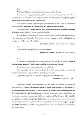 22
(...)
Toda precocidade no bem aponta compromisso anterior da alma.
Desse modo, no campo de auxílio ao próximo, por mais anônimo que sejas, não admitas
a volubilidade no desempenho das próprias tarefas, reconhecendo que ninguém desfruta
determinada responsabilidade por simples acaso.
Hoje, quando o homem singra as águas com barbatanas de aço e corta os espaços com
asas de alumínio, o mandato da cristianização das almas é o maior de todos.
Que nem a doença e nem o desgaste físico te possam estagnar o apostolado constante
do bem que jamais localiza a pessoa em disponibilidade.
Se a caridade é o bom-senso do coração, foge à rotina, transformando a existência no
culto incessante do Evangelho Vivo, onde estiveres, porque o serviço infatigável aos
semelhantes é o bom senso da caridade.
Lameira de Andrade – Seareiros de Volta – Pag. 82
(...)
Somente passos novos podem trazer novos destinos.
Lameira de Andrade – Seareiros de Volta – pag. 79
(...)
O trabalho e a humildade são as duas margens do caminho do auxílio. Antes de
amparar os que amamos, é indispensável estabelecer correntes de simpatia.
Sem a cooperação é impossível atender com eficiência.
Para que qualquer de nós alcance a alegria de auxiliar os amados, faz-se necessária a
interferência de muitos a quem tenhamos ajudado, por nossa vez.
Os que não cooperam, não recebem cooperação. Isso é da lei eterna.
Clarêncio – Nosso Lar - Cap. 13
(...)
Esperam por Jesus e, consequentemente, por nós outros, que detemos a presunção de
representá-Lo, a criança sem agasalho moral, o doente sem coragem, os pais aflitos, os
servidores anônimos do progresso, os jovens carentes de auxílio, os aprendizes vacilantes da
fé, os transviados da experiência humana, os infelizes irmãos nossos que o cipoal do crime
entonteceu e arrojou a escuros despenhadeiros, os sedentos de luz divina, as mães humildes
que ajudam o crescimento da prosperidade geral, os corações esquecidos nas zonas sombrias
da inquietação e da renúncia pelo bem de todos, e as almas nobres e generosas que se apagam
nos trilhos evolutivos, na defesa e na preservação do lar e na consagração à gloria da
felicidade comum...
 