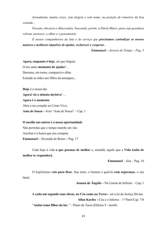 23
Jornadeiam, muitas vezes, sem alegria e sem nome, na posição de romeiros da boa
vontade...
Passam, obscuros e dilacerados, buscando, porém, a Pátria Maior, para cuja grandeza
volvem, ansiosos, o olhar e o pensamento.
É nesses companheiros da luta e do serviço que precisamos centralizar os nossos
maiores e melhores impulsos de ajudar, esclarecer e cooperar.
Emmanuel – Através do Tempo – Pag. 5
Agora, enquanto é hoje, eis que fulgura
O teu santo momento de ajudar!...
Derrama, em torno, compassivo olhar
Estende as mãos aos filhos da amargura...
Hoje é o nosso dia
Agora! eis o minuto decisivo! ...
Agora é o momento
Abre o teu coração ao Cristo Vivo,
Auta de Souza – livro “Auta de Souza” – Cap. 1
O auxílio aos outros é a nossa oportunidade
Não permitas que o tempo marche em vão.
Auxiliar é a honra que nos compete
Emmanuel – Alvorada do Reino – Pag. 17
Cede hoje à vida o que possuas de melhor e, amanhã, aquilo que a Vida tenha de
melhor te responderá.
Emmanuel – Jóia – Pag. 10
O Espiritismo veio para ficar. Sua meta‚ o homem e guiá-lo com segurança‚ o seu
fanal.
Joanna de Ângelis – No Limiar do Infinito – Cap. 1
A cada um segundo suas obras, no Céu como na Terra: - tal a lei da Justiça Divina.
Allan Kardec - Céu e o Inferno – 1º Parte/Cap. 7/8
“Andai como filhos da luz. ” - Paulo de Tarso (Efésios 5 - item8)
 
