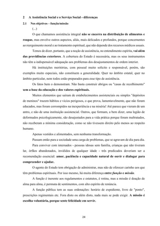 24
2 A Assistência Social e o Serviço Social - diferenças
2.1 Nos objetivos – função/missão
(...)
O que chamamos assistência integral não se encerra na distribuição de alimentos e
roupas, mas envolve outros aspectos, aliás, mais delicados e profundos, porque concernentes
ao reerguimento moral e ao tratamento espiritual, que não depende dos recursos médicos usuais.
Temos de dizer, portanto, que a noção de assistência, no entendimento espírita, vai além
das providências exteriores. A cobertura do Estado é necessária, mas os seus instrumentos
não têm a indispensável adequação aos problemas dos desajustamentos de ordem interior.
Há instituições meritórias, com pessoal muito solícito e responsável, porém, são
exemplos muito especiais, não constituem a generalidade. Quer no âmbito estatal, quer no
âmbito particular, nem todos estão preparados para esse tipo de assistência.
Os fatos bem o demonstram. Não basta construir abrigos ou "casas de recolhimento"
sem a base da educação e dos valores espirituais.
Muitos elementos que saíram de estabelecimentos assistenciais ou simples "depósitos
de meninos" trazem hábitos e vícios perigosos, o que prova, lamentavelmente, que não foram
educados, mas foram corrompidos na inexperiência e na miséria! Até parece que vieram de um
antro, e não de uma instituição assistencial. Outros, que formam, a bem dizer, uma legião de
deformados psicologicamente, são desajustados para a vida prática porque foram maltratados,
não receberam a mínima consideração, como se não tivessem direito pelo menos ao respeito
humano.
Apenas vestidos e alimentados, sem nenhuma transformação.
Passam então para a sociedade uma carga de problemas, que se agravam de dia para dia.
Para conviver com internados - pessoas idosas sem família, crianças que não tiveram
lar, órfãos abandonados, inválidos de qualquer idade - três predicados deveriam ser a
recomendação essencial: amor, paciência e capacidade natural de ouvir e dialogar para
compreender e ajudar.
O agente do Estado tem obrigação de administrar, mas não de oferecer carinho aos que
têm problemas espirituais. Por isso mesmo, há muita diferença entre função e missão.
A função é inerente aos regulamentos e estatutos, é rotina, mas a missão é doação de
alma para alma, é permuta de sentimentos, com alto espírito de renúncia.
A função pública tem as suas ordenações: horário de expediente, livro de "ponto",
prescrições regimentais etc. Fora disto ou além disto, nada mais se pode exigir. A missão é
escolha voluntária, porque sente felicidade em servir.
 