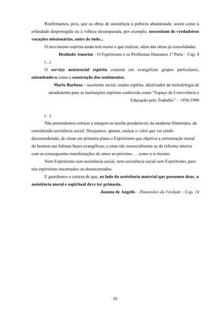 25
Reafirmamos, pois, que as obras de assistência à pobreza abandonada: assim como à
orfandade desprotegida ou à velhice desamparada, por exemplo, necessitam de verdadeiras
vocações missionárias, antes de tudo...
O movimento espírita ainda tem muito o que realizar, além das obras já consolidadas.
Deolindo Amorim – O Espiritismo e os Problemas Humanos 1º Parte – Cap. 4
(...)
O serviço assistencial espírita consiste em evangelizar grupos particulares,
entendendo-o como a construção dos sentimentos.
Mario Barbosa – assistente social, orador espírita, idealizador da metodologia de
atendimento para as instituições espíritas conhecida como “Espaço de Convivência e
Educação pelo Trabalho” – 1936/1990
(...)
Não pretendemos colocar à margem as tarefas ponderáveis da moderna filantropia, da
considerada assistência social. Desejamos, apenas, realçar o valor que vai sendo
desconsiderado, de situar em primeira plana o Espiritismo que objetiva a estruturação moral
do homem nas lídimas bases evangélicas; e estas são essencialmente as da reforma interior
com as consequentes manifestações do amor ao próximo. . . como a si mesmo.
Nem Espiritismo sem assistência social, nem assistência social sem Espiritismo, para
nós espiritistas encarnados ou desencarnados.
E guardemos a certeza de que, ao lado da assistência material que possamos doar, a
assistência moral e espiritual deve ter primazia.
Joanna de Angelis – Dimensões da Verdade – Cap. 14
 