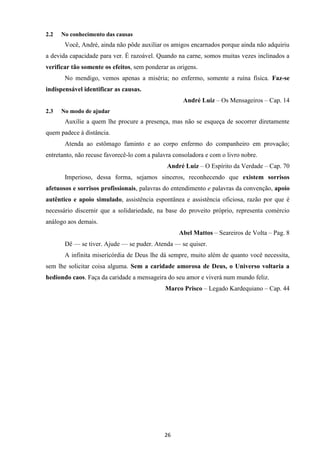 26
2.2 No conhecimento das causas
Você, André, ainda não pôde auxiliar os amigos encarnados porque ainda não adquiriu
a devida capacidade para ver. É razoável. Quando na carne, somos muitas vezes inclinados a
verificar tão somente os efeitos, sem ponderar as origens.
No mendigo, vemos apenas a miséria; no enfermo, somente a ruína física. Faz-se
indispensável identificar as causas.
André Luiz – Os Mensageiros – Cap. 14
2.3 No modo de ajudar
Auxilie a quem lhe procure a presença, mas não se esqueça de socorrer diretamente
quem padece à distância.
Atenda ao estômago faminto e ao corpo enfermo do companheiro em provação;
entretanto, não recuse favorecê-lo com a palavra consoladora e com o livro nobre.
André Luiz – O Espírito da Verdade – Cap. 70
Imperioso, dessa forma, sejamos sinceros, reconhecendo que existem sorrisos
afetuosos e sorrisos profissionais, palavras do entendimento e palavras da convenção, apoio
autêntico e apoio simulado, assistência espontânea e assistência oficiosa, razão por que é
necessário discernir que a solidariedade, na base do proveito próprio, representa comércio
análogo aos demais.
Abel Mattos – Seareiros de Volta – Pag. 8
Dê — se tiver. Ajude — se puder. Atenda — se quiser.
A infinita misericórdia de Deus lhe dá sempre, muito além de quanto você necessita,
sem lhe solicitar coisa alguma. Sem a caridade amorosa de Deus, o Universo voltaria a
hediondo caos. Faça da caridade a mensageira do seu amor e viverá num mundo feliz.
Marco Prisco – Legado Kardequiano – Cap. 44
 