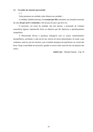 27
2.4 Na análise das situações apresentadas
(...)
Todos pensamos na caridade, todos falamos em caridade!…
A caridade, indubitavelmente, é o coração que fala, entretanto, nas situações anormais
da vida, há que ouvir o raciocínio, a fim de que ela seja o que deve ser.
O raciocínio, em nome da caridade, não tem decerto, a presunção de violentar
consciência alguma, impondo-lhe freios ou drásticos que lhe objetivem o aperfeiçoamento
compulsório.
A Misericórdia Divina é paciência infatigável com os nossos multimilenários
desequilíbrios, auxiliando a cada um de nós, através de meios determinados, de modo a que
venhamos, saná-los, por nós mesmos, com o remédio amargoso da experiência, no veículo das
horas. Surge a autoridade do raciocínio, quando os nossos males saem de nós, em prejuízo dos
outros.
André Luiz – Opinião Espírita – Cap. 30
 