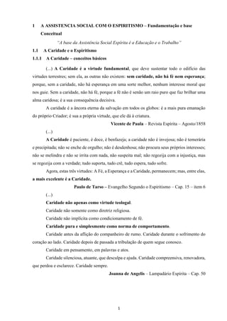1
1 A ASSISTENCIA SOCIAL COM O ESPIRITISMO – Fundamentação e base
Conceitual
“A base da Assistência Social Espírita é a Educação e o Trabalho”
1.1 A Caridade e o Espiritismo
1.1.1 A Caridade – conceitos básicos
(...) A Caridade é a virtude fundamental, que deve sustentar todo o edifício das
virtudes terrestres; sem ela, as outras não existem: sem caridade, não há fé nem esperança;
porque, sem a caridade, não há esperança em uma sorte melhor, nenhum interesse moral que
nos guie. Sem a caridade, não há fé, porque a fé não é senão um raio puro que faz brilhar uma
alma caridosa; é a sua consequência decisiva.
A caridade é a âncora eterna da salvação em todos os globos: é a mais pura emanação
do próprio Criador; é sua a própria virtude, que ele dá à criatura.
Vicente de Paula – Revista Espírita – Agosto/1858
(...)
A Caridade é paciente, é doce, é benfazeja; a caridade não é invejosa; não é temerária
e precipitada; não se enche de orgulho; não é desdenhosa; não procura seus próprios interesses;
não se melindra e não se irrita com nada, não suspeita mal; não regozija com a injustiça, mas
se regozija com a verdade; tudo suporta, tudo crê, tudo espera, tudo sofre.
Agora, estas três virtudes: A Fé, a Esperança e a Caridade, permanecem; mas, entre elas,
a mais excelente é a Caridade.
Paulo de Tarso – Evangelho Segundo o Espiritismo – Cap. 15 – item 6
(...)
Caridade não apenas como virtude teologal.
Caridade não somente como diretriz religiosa.
Caridade não implícita como condicionamento de fé.
Caridade pura e simplesmente como norma de comportamento.
Caridade antes da aflição do companheiro de rumo. Caridade durante o sofrimento do
coração ao lado. Caridade depois de passada a tribulação de quem segue conosco.
Caridade em pensamento, em palavras e atos.
Caridade silenciosa, atuante, que desculpa e ajuda. Caridade compreensiva, renovadora,
que perdoa e esclarece. Caridade sempre.
Joanna de Angelis – Lampadário Espírita – Cap. 50
 