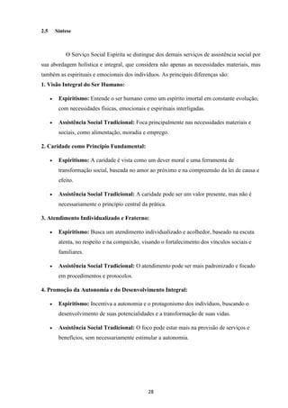 28
2.5 Síntese
O Serviço Social Espírita se distingue dos demais serviços de assistência social por
sua abordagem holística e integral, que considera não apenas as necessidades materiais, mas
também as espirituais e emocionais dos indivíduos. As principais diferenças são:
1. Visão Integral do Ser Humano:
• Espiritismo: Entende o ser humano como um espírito imortal em constante evolução,
com necessidades físicas, emocionais e espirituais interligadas.
• Assistência Social Tradicional: Foca principalmente nas necessidades materiais e
sociais, como alimentação, moradia e emprego.
2. Caridade como Princípio Fundamental:
• Espiritismo: A caridade é vista como um dever moral e uma ferramenta de
transformação social, baseada no amor ao próximo e na compreensão da lei de causa e
efeito.
• Assistência Social Tradicional: A caridade pode ser um valor presente, mas não é
necessariamente o princípio central da prática.
3. Atendimento Individualizado e Fraterno:
• Espiritismo: Busca um atendimento individualizado e acolhedor, baseado na escuta
atenta, no respeito e na compaixão, visando o fortalecimento dos vínculos sociais e
familiares.
• Assistência Social Tradicional: O atendimento pode ser mais padronizado e focado
em procedimentos e protocolos.
4. Promoção da Autonomia e do Desenvolvimento Integral:
• Espiritismo: Incentiva a autonomia e o protagonismo dos indivíduos, buscando o
desenvolvimento de suas potencialidades e a transformação de suas vidas.
• Assistência Social Tradicional: O foco pode estar mais na provisão de serviços e
benefícios, sem necessariamente estimular a autonomia.
 