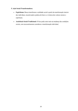 29
5. Ação Social Transformadora:
• Espiritismo: Busca transformar a realidade social a partir da transformação interior
dos indivíduos, incentivando a prática do bem e a vivência dos valores morais e
espirituais.
• Assistência Social Tradicional: O foco pode estar mais na mudança das condições
sociais, sem necessariamente considerar a transformação individual.
 